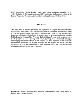 DIAS, Ricardo de Oliveira. NINTE Project – Strategic Intelligence Center. 2015.
140 f. Trabalho de Conclusão de Curso (MBA em Gestão de Projetos) – Sistema de
Ensino Presencial Conectado, Universidade Norte do Paraná, Goiânia, 2015.
ABSTRACT
This work aims to address practically the application of Project Management in the
creation of a new product, adopting for this academic knowledge acquired during the
course and referencing the main authors related to the theme. For the preparation of
this work, a fictional project aiming to create a unity of strategic intelligence with the
Public Security Bureau of the Araguaia State (fictitious federal unit), which serves a
legal prescription and leveling with your planning was structured strategic,
encouraging the implementation of that project. The main objective of this work is to
demonstrate practically all stages matched to the project life cycle, and the
application of tools and techniques for their implementation and completion within
what was requested by the client / sponsor.
Key-words: Project Management. PMBOK. Management. Life cycle. Projects.
Project plan, Vargas, Kerzner.
 