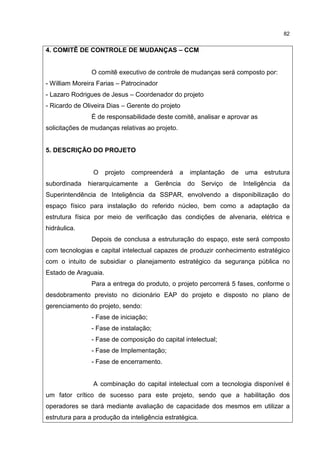 82
4. COMITÊ DE CONTROLE DE MUDANÇAS – CCM
O comitê executivo de controle de mudanças será composto por:
- William Moreira Farias – Patrocinador
- Lazaro Rodrigues de Jesus – Coordenador do projeto
- Ricardo de Oliveira Dias – Gerente do projeto
É de responsabilidade deste comitê, analisar e aprovar as
solicitações de mudanças relativas ao projeto.
5. DESCRIÇÃO DO PROJETO
O projeto compreenderá a implantação de uma estrutura
subordinada hierarquicamente a Gerência do Serviço de Inteligência da
Superintendência de Inteligência da SSPAR, envolvendo a disponibilização do
espaço físico para instalação do referido núcleo, bem como a adaptação da
estrutura física por meio de verificação das condições de alvenaria, elétrica e
hidráulica.
Depois de conclusa a estruturação do espaço, este será composto
com tecnologias e capital intelectual capazes de produzir conhecimento estratégico
com o intuito de subsidiar o planejamento estratégico da segurança pública no
Estado de Araguaia.
Para a entrega do produto, o projeto percorrerá 5 fases, conforme o
desdobramento previsto no dicionário EAP do projeto e disposto no plano de
gerenciamento do projeto, sendo:
- Fase de iniciação;
- Fase de instalação;
- Fase de composição do capital intelectual;
- Fase de Implementação;
- Fase de encerramento.
A combinação do capital intelectual com a tecnologia disponível é
um fator crítico de sucesso para este projeto, sendo que a habilitação dos
operadores se dará mediante avaliação de capacidade dos mesmos em utilizar a
estrutura para a produção da inteligência estratégica.
 