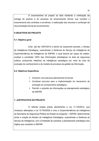 83
O encerramento do projeto se dará mediante a verificação da
entrega do produto e do processo de encerramento formal, que constitui o
encerramento dos contratos e convênios, a realocação dos recursos e confecção de
documentação formal de encerramento.
6 OBJETIVOS DO PROJETO
6.1. Objetivo geral
Criar, até dia 16/07/2015 e dentro do orçamento previsto, o Núcleo
de Inteligência Estratégica, subordinado a Gerência do Serviço de Inteligência da
Superintendência de Inteligência da SSPAR, o qual deverá ser capaz de coletar,
analisar e consolidar 100% das informações estratégicas na área de segurança
pública, produzindo relatórios de inteligência estratégica por meio do ciclo de
produção do conhecimento e do modelo de processo da gestão da informação.
6.2. Objetivos Específicos
Construir uma estrutura plenamente funcional;
Combinar recursos para a implementação do mecanismo de
produção do conhecimento estratégico;
Permitir o subsídio de informações ao planejamento estratégico
da SSPAR.
7. JUSTIFICATIVA DO PROJETO
O referido projeto presta atendimento a Lei 11.123/2014, que
introduziu alterações a Lei 10.740/2002 e criou a Superintendência de Inteligência
da Secretaria de Segurança Pública do Estado do Araguaia – SSPAR, determinando
ainda a criação do Núcleo de Inteligência Estratégica, subordinado a Gerência do
Serviço de Inteligência, com a finalidade de subsidiar o planejamento estratégico dos
órgãos que compõem a SSPAR.
 