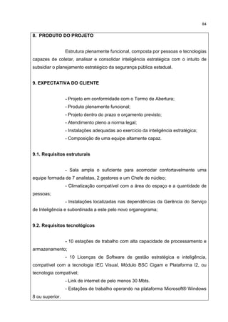 84
8. PRODUTO DO PROJETO
Estrutura plenamente funcional, composta por pessoas e tecnologias
capazes de coletar, analisar e consolidar inteligência estratégica com o intuito de
subsidiar o planejamento estratégico da segurança pública estadual.
9. EXPECTATIVA DO CLIENTE
- Projeto em conformidade com o Termo de Abertura;
- Produto plenamente funcional;
- Projeto dentro do prazo e orçamento previsto;
- Atendimento pleno a norma legal;
- Instalações adequadas ao exercício da inteligência estratégica;
- Composição de uma equipe altamente capaz.
9.1. Requisitos estruturais
- Sala ampla o suficiente para acomodar confortavelmente uma
equipe formada de 7 analistas, 2 gestores e um Chefe de núcleo;
- Climatização compatível com a área do espaço e a quantidade de
pessoas;
- Instalações localizadas nas dependências da Gerência do Serviço
de Inteligência e subordinada a este pelo novo organograma;
9.2. Requisitos tecnológicos
- 10 estações de trabalho com alta capacidade de processamento e
armazenamento;
- 10 Licenças de Software de gestão estratégica e inteligência,
compatível com a tecnologia IEC Visual, Módulo BSC Cigam e Plataforma I2, ou
tecnologia compatível;
- Link de internet de pelo menos 30 Mbts.
- Estações de trabalho operando na plataforma Microsoft® Windows
8 ou superior.
 