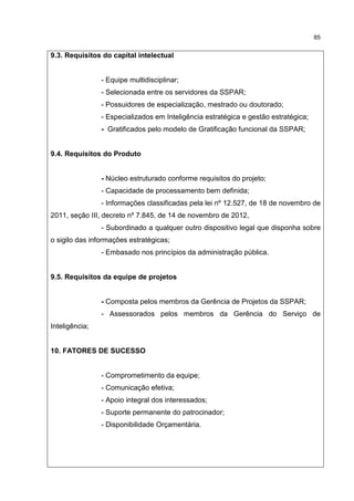 85
9.3. Requisitos do capital intelectual
- Equipe multidisciplinar;
- Selecionada entre os servidores da SSPAR;
- Possuidores de especialização, mestrado ou doutorado;
- Especializados em Inteligência estratégica e gestão estratégica;
- Gratificados pelo modelo de Gratificação funcional da SSPAR;
9.4. Requisitos do Produto
- Núcleo estruturado conforme requisitos do projeto;
- Capacidade de processamento bem definida;
- Informações classificadas pela lei nº 12.527, de 18 de novembro de
2011, seção III, decreto nº 7.845, de 14 de novembro de 2012,
- Subordinado a qualquer outro dispositivo legal que disponha sobre
o sigilo das informações estratégicas;
- Embasado nos princípios da administração pública.
9.5. Requisitos da equipe de projetos
- Composta pelos membros da Gerência de Projetos da SSPAR;
- Assessorados pelos membros da Gerência do Serviço de
Inteligência;
10. FATORES DE SUCESSO
- Comprometimento da equipe;
- Comunicação efetiva;
- Apoio integral dos interessados;
- Suporte permanente do patrocinador;
- Disponibilidade Orçamentária.
 