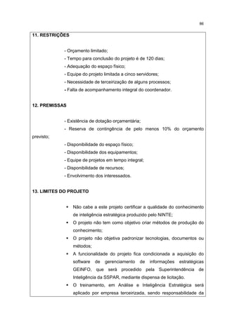 86
11. RESTRIÇÕES
- Orçamento limitado;
- Tempo para conclusão do projeto é de 120 dias;
- Adequação do espaço físico;
- Equipe do projeto limitada a cinco servidores;
- Necessidade de terceirização de alguns processos;
- Falta de acompanhamento integral do coordenador.
12. PREMISSAS
- Existência de dotação orçamentária;
- Reserva de contingência de pelo menos 10% do orçamento
previsto;
- Disponibilidade do espaço físico;
- Disponibilidade dos equipamentos;
- Equipe de projetos em tempo integral;
- Disponibilidade de recursos;
- Envolvimento dos interessados.
13. LIMITES DO PROJETO
Não cabe a este projeto certificar a qualidade do conhecimento
de inteligência estratégica produzido pelo NINTE;
O projeto não tem como objetivo criar métodos de produção do
conhecimento;
O projeto não objetiva padronizar tecnologias, documentos ou
métodos;
A funcionalidade do projeto fica condicionada a aquisição do
software de gerenciamento de informações estratégicas
GEINFO, que será procedido pela Superintendência de
Inteligência da SSPAR, mediante dispensa de licitação.
O treinamento, em Análise e Inteligência Estratégica será
aplicado por empresa terceirizada, sendo responsabilidade da
 