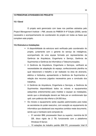 88
15 PRINCIPAIS ATIVIDADES DO PROJETO
15.1 Geral
O projeto será gerenciado com base nos padrões adotados pelo
Project Management Institute – PMI, através do PMBOK ® 4ª Edição (2008), sendo
necessário o acompanhamento do coordenador do projeto em todas as fases que
compõem este projeto.
15.2 Estrutura e Instalações
A disponibilidade da estrutura será verificada pelo coordenador do
projeto, juntamente com o gerente do serviço de inteligência,
acompanhado de uma equipe formada por representantes da
Gerência de Arquitetura, Engenharia e Serviço, Gerência de
Suprimentos e Gerência de Informática e Telecomunicações.
A Gerência de Arquitetura, Engenharia e Serviços, verificará as
necessidades de adaptação do espaço, confeccionando planilha na
qual relacionará o trabalho a ser realizado na área de alvenaria,
elétrica e hidráulica, apresentando a Gerência de Suprimentos a
relação dos recursos julgados necessários para a conclusão dos
trabalhos.
A Gerência de Arquitetura, Engenharia e Serviços, a Gerência de
Suprimentos disponibilizará todos os móveis e equipamentos
(adquiridos anteriormente) para mobiliar e equipar as instalações,
sendo que a climatização deverá ser feita por ar condicionado tipo
split, com potência não inferior a 24.000 btus.
Os móveis e equipamento serão aqueles padronizados para todas
as secretarias do poder executivo, com exceção ao equipamento de
informática que obedecerá aos requisitos contidos neste documento,
sendo que o hardware será composto de:
o 01 servidor IBM, processador Xeon ou superior, memória de 24
GB, disco rígido de 2 TB, funcionando com a plataforma
Windows ® Server.
o 10 estações de trabalho padrão IBM PC, processador Intel ®
 