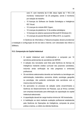 89
core i7, com memória de 8 GB, disco rígido de 1 TB e 20
monitores “widescreem” de 20 polegadas, sendo 2 monitores
por estação de trabalho;
o 10 licenças do Software de Gestão Estratégica e Inteligência
IEC Visual;
o 10 Licenças do módulo BSC Cigam;
o 10 Licenças da plataforma 12 de análise estratégica;
o 10 licenças do sistema operacional Microsoft ® Windows 8.0;
o 10 Licenças do pacote Microsoft ® Office 2014, ou superior.
A Gerência de Informática e Telecomunicações deverá providenciar
a instalação e configuração do link de rede e internet, com velocidade não inferior a
30Mbts/s.
15.3. Composição do Capital Intelectual
O capital intelectual será multidisciplinar e composto por 10
servidores pertencentes às secretárias da SSPAR.
A seleção dos recrutados será feita pela Gerência do Serviço de
Inteligência mediante análise curricular dos possíveis candidatos,
incluindo ainda verificação da vida pregressa e entrevista
profissional.
Os servidores selecionados deverão ser bacharéis ou tecnólogos em
administração, matemática, economia, direito, sociologia, geografia
ou psicologia, não podendo contemplar dois servidores com a
mesma área de formação.
Os aprovados no processo de seleção serão encaminhados a
Gerência de Desenvolvimento de Pessoas, que já firmou contrato
com empresa terceirizada para efetivação da capacitação do capital
intelectual selecionado.
A capacitação deverá ter carga horária mínima de 140 horas/aulas.
A habilitação se dará mediante avaliação profissional estabelecida
pela Gerência de Operações de Inteligência, composta de prova
prática e teórica, a critério da referida Gerência.
 