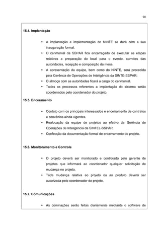 90
15.4. Implantação
A implantação e implementação do NINTE se dará com a sua
inauguração formal.
O cerimonial da SSPAR fica encarregado de executar as etapas
relativas a preparação do local para o evento, convites das
autoridades, recepção e composição da mesa.
A apresentação da equipe, bem como do NINTE, será procedida
pela Gerência de Operações de Inteligência da SINTE-SSPAR;
O almoço com as autoridades ficará a cargo do cerimonial.
Todas os processos referentes a implantação do sistema serão
coordenados pelo coordenador do projeto.
15.5. Enceramento
Contato com os principais interessados e encerramento de contratos
e convênios ainda vigentes.
Realocação da equipe de projetos ao efetivo da Gerência de
Operações de Inteligência da SINTEL-SSPAR.
Confecção da documentação formal de encerramento do projeto.
15.6. Monitoramento e Controle
O projeto deverá ser monitorado e controlado pelo gerente de
projetos que informará ao coordenador qualquer solicitação de
mudança no projeto.
Toda mudança relativa ao projeto ou ao produto deverá ser
autorizada pelo coordenador do projeto.
15.7. Comunicações
As cominações serão feitas diariamente mediante o software de
 