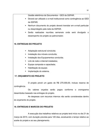 91
Gestão eletrônica de Documentos - GED da SSPAR.
Deverá ser utilizado o e-mail institucional como contingência ao GED
da SSPAR.
Nenhum documento do projeto deverá transitar em e-mail particular
ou desprotegido pela rede da SSPAR.
Serão realizadas reuniões semanais onde será divulgado o
desempenho do projeto ao patrocinador.
16. ENTREGAS DO PROJETO
Adaptação estrutural concluída;
Instalação dos móveis concluída;
Instalação dos Equipamentos concluída;
Link de rede e internet instalados;
Equipe composta e capacitada;
Habilitação da equipe;
Implantação do sistema.
17. ORÇAMENTO DO PROJETO
O projeto prevê um gasto de R$ 275.000,00, incluso reserva de
contingência.
Os valores orçados serão pagos conforme o cronograma
desembolso baseado nas entregas do projeto.
As despesas com recursos internos não serão consideradas dentro
do orçamento do projeto.
18. ENTREGAS E MARCOS DO PROJETO
A execução dos trabalhos relativos ao projeto terá início no dia 21 de
março de 2015, com duração prevista para 120 dias, excetuando o tempo relativo ao
aceite do projeto e ao seu planejamento.
 