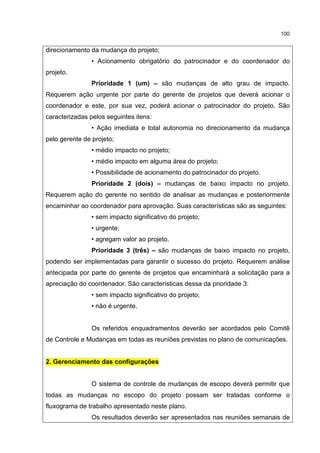 100
direcionamento da mudança do projeto;
• Acionamento obrigatório do patrocinador e do coordenador do
projeto.
Prioridade 1 (um) – são mudanças de alto grau de impacto.
Requerem ação urgente por parte do gerente de projetos que deverá acionar o
coordenador e este, por sua vez, poderá acionar o patrocinador do projeto. São
caracterizadas pelos seguintes itens:
• Ação imediata e total autonomia no direcionamento da mudança
pelo gerente de projeto;
• médio impacto no projeto;
• médio impacto em alguma área do projeto;
• Possibilidade de acionamento do patrocinador do projeto.
Prioridade 2 (dois) – mudanças de baixo impacto no projeto.
Requerem ação do gerente no sentido de analisar as mudanças e posteriormente
encaminhar ao coordenador para aprovação. Suas características são as seguintes:
• sem impacto significativo do projeto;
• urgente;
• agregam valor ao projeto.
Prioridade 3 (três) – são mudanças de baixo impacto no projeto,
podendo ser implementadas para garantir o sucesso do projeto. Requerem análise
antecipada por parte do gerente de projetos que encaminhará a solicitação para a
apreciação do coordenador. São características dessa da prioridade 3:
• sem impacto significativo do projeto;
• não é urgente.
Os referidos enquadramentos deverão ser acordados pelo Comitê
de Controle e Mudanças em todas as reuniões previstas no plano de comunicações.
2. Gerenciamento das configurações
O sistema de controle de mudanças de escopo deverá permitir que
todas as mudanças no escopo do projeto possam ser tratadas conforme o
fluxograma de trabalho apresentado neste plano.
Os resultados deverão ser apresentados nas reuniões semanais de
 