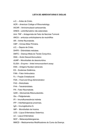 LISTA DE ABREVIATURAS E SIGLAS


a.C. – Antes de Cristo.
ACR – American College of Rheumatology.
AICAR – Aminoimudazol carboxamida.
AINES – antiinflamatório não esteroidais
Anti- TNF – Antagonista de Fator de Necrose Tumoral.
ANCA – anticorpo anticitoplasma de neutrófilos
AR – Artrite Reumatoide.
CBP – Cirrose Biliar Primária.
d.C. – Depois de Cristo.
DHFR – Diidrofolato redutase.
DMTC – Doença Mista do Tecido Conjuntivo.
DNA – Ácido Desoxirribonucleico
dUMP – Monofosfato de desoxiuridina.
ELISA – Enzyme – linket immunosorbent assay
ENA – Antigeno Nuclear extraíveis
ES – Esclerose Sistêmica.
FAN – Fator Antinucleico.
Fc – Fração Cristalizavel.
FDA – Food and Drug Administration
FH2 – Diidrofolato
FH4 – Tetrahidrofolato.
FR – Fator Reumatoide.
GAR – Glicinamida Ribonucleotídio.
Glu – Poliglutamato.
IFI – Imunofluorescência indireta
IFP – Interfalangeanas proximais.
IgG – Imunoglobulina G.
IMP - Monofosfato de Inosina.
LES – Lúpus Eritematoso Sistemico.
LE – Lúpus Eritematoso
MCF – Metacarpofalangeanas.
MMCD – Medicamentos Modificadores do Curso da Doença.
 