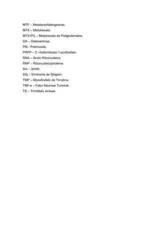 MTF – Metatarsofalangeanas.
MTX – Metotrexato.
MTX-PG – Metotrexato de Poliglutamatos.
OA – Osteoartrose.
PM - Polimiosite.
PRPP – 5 –fosforribosio-1-pirofosfato.
RNA – Ácido Ribonucleico.
RNP – Ribonucleicoproteína
Sm – Smith.
SSj – Síndrome de Sjögren.
TMP – Monofosfato de Timidina.
TNF-α – Fator Necrose Tumoral.
TS – Timidilato sintase.
 