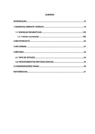 SUMÁRIO


INTRODUÇÃO .......................................................................................................... 13

1 DESENVOLVIMENTO TEÓRICO .......................................................................... 15

   1.1 DOENÇAS REUMÁTICAS ............................................................................ 155

      1.1.1 Artrite reumatoide ................................................................................. 199

2 METOTREXATO .................................................................................................... 23

3 INFLIXIMAB ........................................................................................................... 27

4 MÉTODO................................................................................................................ 34

   4.1 TIPO DE ESTUDO........................................................................................... 34

   4.2 PROCEDIMENTOS METODOLÓGICOS ........................................................ 34

5 CONSIDERAÇÕES FINAIS ................................................................................... 35

REFERÊNCIAS..........................................................................................................37
 
