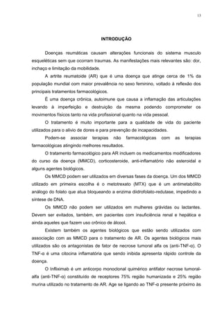 13




                                     INTRODUÇÃO


      Doenças reumáticas causam alterações funcionais do sistema musculo
esqueléticas sem que ocorram traumas. As manifestações mais relevantes são: dor,
inchaço e limitação da mobilidade.
      A artrite reumatoide (AR) que é uma doença que atinge cerca de 1% da
população mundial com maior prevalência no sexo feminino, voltado à reflexão dos
principais tratamentos farmacológicos.
      É uma doença crônica, autoimune que causa a inflamação das articulações
levando à imperfeição e destruição da mesma podendo comprometer os
movimentos físicos tanto na vida profissional quanto na vida pessoal.
      O tratamento é muito importante para a qualidade de vida do paciente
utilizados para o alivio de dores e para prevenção de incapacidades.
      Podem-se     associar   terapias   não    farmacológicas   com    as   terapias
farmacológicas atingindo melhores resultados.
      O tratamento farmacológico para AR incluem os medicamentos modificadores
do curso da doença (MMCD), corticosteroide, anti-inflamatório não esteroidal e
alguns agentes biológicos.
      Os MMCD podem ser utilizados em diversas fases da doença. Um dos MMCD
utilizado em primeira escolha é o metotrexato (MTX) que é um antimetabólito
análogo do folato que atua bloqueando a enzima diidrofolato-redutase, impedindo a
síntese de DNA.
      Os MMCD não podem ser utilizados em mulheres grávidas ou lactantes.
Devem ser evitados, também, em pacientes com insuficiência renal e hepática e
ainda aqueles que fazem uso crônico de álcool.
      Existem também os agentes biológicos que estão sendo utilizados com
associação com as MMCD para o tratamento de AR. Os agentes biológicos mais
utilizados são os antagonistas de fator de necrose tumoral alfa os (anti-TNF-α). O
TNF-α é uma citocina inflamatória que sendo inibida apresenta rápido controle da
doença.
      O Infliximab é um anticorpo monoclonal quimérico antifator necrose tumoral-
alfa (anti-TNF-α) constituído de receptores 75% região humanizada e 25% região
murina utilizado no tratamento de AR. Age se ligando ao TNF-α presente próximo às
 