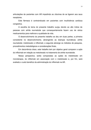 14




articulações de pacientes com AR impedindo as citocinas de se ligarem aos seus
receptores.
      Este fármaco é contraindicado em pacientes com insuficiência cardíaca
congestiva.
      A escolha do tema do presente trabalho surgiu devido ao alto índice de
pessoas com artrite reumatoide que consequentemente fazem uso de vários
medicamentos para melhorar a qualidade de vida.
      O desenvolvimento do presente trabalho se deu em duas partes, a primeira
consistente no desenvolvimento, abrangendo as doenças reumáticas; artrite
reumatoide; metotrexato e infliximab; a segunda abrange os métodos de pesquisa,
procedimentos metodológicos e considerações finais.
      Em decorrência disso, este trabalho tem por objetivo geral comparar a ação
do infliximab em relação ao metotrexato no tratamento de artrite reumatoide.
      Nessa perspectiva, serão comparadas as ações do metotrexato em
monoterapia, do infliximab em associação com o metotrexato e, por fim, será
avaliado o custo beneficio da administração do infliximab na AR.
 