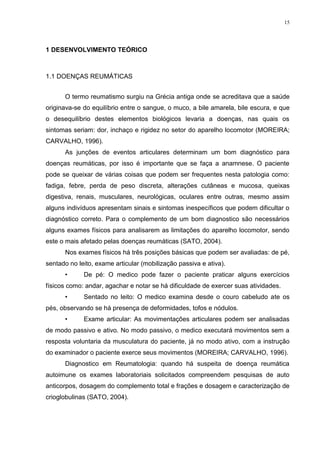 15




1 DESENVOLVIMENTO TEÓRICO



1.1 DOENÇAS REUMÁTICAS


      O termo reumatismo surgiu na Grécia antiga onde se acreditava que a saúde
originava-se do equilíbrio entre o sangue, o muco, a bile amarela, bile escura, e que
o desequilíbrio destes elementos biológicos levaria a doenças, nas quais os
sintomas seriam: dor, inchaço e rigidez no setor do aparelho locomotor (MOREIRA;
CARVALHO, 1996).
      As junções de eventos articulares determinam um bom diagnóstico para
doenças reumáticas, por isso é importante que se faça a anamnese. O paciente
pode se queixar de várias coisas que podem ser frequentes nesta patologia como:
fadiga, febre, perda de peso discreta, alterações cutâneas e mucosa, queixas
digestiva, renais, musculares, neurológicas, oculares entre outras, mesmo assim
alguns indivíduos apresentam sinais e sintomas inespecíficos que podem dificultar o
diagnóstico correto. Para o complemento de um bom diagnostico são necessários
alguns exames físicos para analisarem as limitações do aparelho locomotor, sendo
este o mais afetado pelas doenças reumáticas (SATO, 2004).
      Nos exames físicos há três posições básicas que podem ser avaliadas: de pé,
sentado no leito, exame articular (mobilização passiva e ativa).
      •      De pé: O medico pode fazer o paciente praticar alguns exercícios
físicos como: andar, agachar e notar se há dificuldade de exercer suas atividades.
      •      Sentado no leito: O medico examina desde o couro cabeludo ate os
pés, observando se há presença de deformidades, tofos e nódulos.
      •      Exame articular: As movimentações articulares podem ser analisadas
de modo passivo e ativo. No modo passivo, o medico executará movimentos sem a
resposta voluntaria da musculatura do paciente, já no modo ativo, com a instrução
do examinador o paciente exerce seus movimentos (MOREIRA; CARVALHO, 1996).
      Diagnostico em Reumatologia: quando há suspeita de doença reumática
autoimune os exames laboratoriais solicitados compreendem pesquisas de auto
anticorpos, dosagem do complemento total e frações e dosagem e caracterização de
crioglobulinas (SATO, 2004).
 