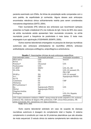 17




paciente examinado com ENAs. As linhas de precipitação serão comparadas com o
soro padrão, de espeficidade já conhecida. Alguns desses auto anticorpos
encontrados relevância clinica suficientemente restrita para serem considerados
marcadores diagnósticos (SATO, 2004).
       Fator reumatoide (FR) refere-se aos anticorpos que reconhecem epítopos
presentes na fração cristalizável (Fc) da molécula de IgG. Cerca de 80% dos casos
de artrite reumatoide adulta apresentam fator reumatoide circulante, na artrite
reumatoide juvenil a frequência de positividade é mais baixa. O teste mais
empregado é por aglutinação (YOSHINARI; BONFÁ, 2000).
       Outros exames laboratoriais empregados na pesquisa de doenças reumáticas
autoimune são: anticorpos anticitoplasma de neutrófilos (ANCA); anticorpo
antifosfolipide; anticorpos antifilagrina, antiprofilagrina e anticitrulicina.


             Quadro 1: Associações clínicas de auto anticorpos específicos
Auto-anticorpo contra             Associação principal            Associação secundária
DNA nativo                        LES                             SmLES
PCNA                              LES                             -
Proteína P                        ribossomal                      LES
Nucleossomo                       LES                             -
U1-RNP                            DMTC                            LES, ES, AR
SS-A/Ro                           SSj                             LES, LE neonatal, ES,
                                                                  PM, CBP
SS-B/La                           SSj                             LES, LE neonatal
Jo-1                              PM                              Superposição PM/ES
Scl-70                            ES                              -
Centrômero                        ES                              CBP
Fibrilarina                       ES                              -
RNA polimerase I                  ES                              -
Ku                                Superposição PM/ES              LES
PM-Scl                            Superposição PM/ES              -
Filagrina/citrulina               AR                              -
Profilagrina                      AR                              LES, OA, Hepatite
                                                                  autoimune.
LES: Lúpus eritematoso sistêmico; DMTC: doença mista do tecido conjuntivo; ES: esclerose
sistêmica; SSj: síndrome de Sjögren; PM: polimiosite; CBP: cirrose biliar primária; AR:
artrite reumatoide; OA: osteoartrose; LE: lúpus eritematoso.
       Fonte: SATO, 2004.


       Outro exame laboratorial solicitado em caso de suspeita de doenças
reumáticas autoimune é dosagem do complemento total e frações. O sistema
complemento é constituído por mais de 30 proteínas plasmáticas que são ativadas
de modo sequencial. O estudo clinico do sistema complemento tem relevância nos
 