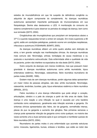 18




estados de imunodeficiência em que há suspeita de deficiência congênita ou
adquirida de algum componente do complemento. As doenças reumáticas
autoimunes apresentam importante participação de imunocomplexos em sua
fisiopatologia. Dentre elas destacamos o LES. A monitoração do consumo do
sistema complemento é para observar os períodos do estagio da doença, bem como
sua remissão (SATO, 2004).
      Crioglobulinas são imunoglobulinas que precipitam em temperatura abaixo a
37º C e quando reaquecidas tornam a entrar em solução. Em níveis superiores a 80
µg/mL estão em condições patológicas, podendo ocorrer em condições neoplásicas,
infecciosa e autoimune (YOSHINARI; BONFÁ, 2000).
      As doenças reumáticas afetam um entre quatro adultos sem distinção de
etnia, e tem grande variação nas manifestações clínicas. As doenças reumáticas
mais comuns são: fibromialgia, artrose, lombalgias de causa mecânicas e ou
posturais e reumatismo extra-articular. Esta enfermidade afeta a qualidade de vida
do paciente, porém não interfere na expectativa de vida deste (SATO, 2004).
      Outro conjunto de doenças com menos incidência, mas que possuem maior
gravidade é: doenças reumáticas autoimunes como artrite reumatoide, lúpus
eritematoso sistêmico, fibromialgia, osteoartrose, febre reumática reumatismo de
partes moles (SKARE, 1999).
      Existem mais de cem doenças reumáticas, porém algumas delas apresentam
um maior índice de pessoas atingidas, são elas: artrite reumatoide, fibromialgia,
osteoartrite, tendinites, bursites, gota, lúpus eritematoso sistêmico e febre reumática
(BRASIL, 2012).
      Febre reumática é uma doença inflamatória que pode atingir o coração,
articulações, cérebro e a pele de crianças a partir de três anos de idade. Esta
doença é uma reação a uma infecção na qual é causada por uma bactéria
conhecida como estreptococo, geralmente esta infecção acomete a garganta. Os
sintomas clínicos apresentados são: febre, dor de garganta, vermelhidão intensa,
placas de pus na garganta e aumento dos gânglios. Nas primeiras semanas a
criança pode apresentar infecção de garganta como outra qualquer, na maioria das
vezes somente uma a duas semanas após é que começará a manifestar queixas de
febre reumática (SATO, 2004).
      Reumatismo de partes moles é uma enfermidade que acomete estruturas
como: músculos, ligamentos, bursas, enteses e tendões, que estão ao redor das
 