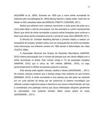 20




(KULKAMP et al., 2009). Somente em 1859 que o nome artrite reumatoide foi
instituído pelo reumatologista Dr. Alfred Baring Garrod e, desde então, muito tem se
falado na AR e estudado sobre ela (ARAÚJO; FINOTTI; CHAHADE, 2011).
      Muitos que sofreram com a doença vivenciaram o quão grave ela pode ser e
como pode afetar a vida de uma pessoa. Um dos exemplos é o pintor impressionista
Renoir que sofria de artrite reumatoide e possuía sérias limitações para continuar a
fazer suas obras sendo necessário amarrar o pincel em suas mãos (RENOIR, 2011).
      O Africano Dr. Christian Neethling Barnard o primeiro médico a realizar um
transplante de coração, também sofreu com as consequências da artrite reumatoide,
onde interrompeu sua brilhante carreira em 1983 devido à deformidade nas mãos
(TUOTO, 2006).
      A Associação Nacional dos Grupos de Pacientes Reumáticos (ANAPAR,
2012) mostra preocupação com o número de pessoas que vem sendo afligida com a
artrite reumatoide no Brasil. Este número chega a 1% da população brasileira
(ANAPAR, 2012) que é cerca de 190 milhões (BRASIL, 2010), ou seja,
aproximadamente 2 milhões de pessoas possuem a doença.
      Esta doença pode agredir crianças, adultos e idosos (SOCIEDADE..., 2011).
No entanto, estudos mostram que a doença atinge mais mulheres do que homens
(MIRANDA, 2010). A artrite reumatoide é uma doença que não pode ser resolvida
em um curto período de tempo por ser autoimune (o sistema imunológico que
defende o próprio organismo passa a atacá-lo) e sua causa é desconhecida, por isso
é considerada uma patologia crônica que causa inflamações atingindo geralmente
as   articulações,   mas   podendo   também     afetar   outras   partes   do   corpo
(SOCIEDADE..., 2011).
 
