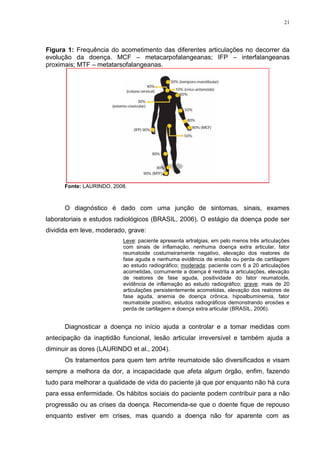 21




Figura 1: Frequência do acometimento das diferentes articulações no decorrer da
evolução da doença. MCF – metacarpofalangeanas; IFP – interfalangeanas
proximais; MTF – metatarsofalangeanas.




      Fonte: LAURINDO, 2008.



      O diagnóstico é dado com uma junção de sintomas, sinais, exames
laboratoriais e estudos radiológicos (BRASIL, 2006). O estágio da doença pode ser
dividida em leve, moderado, grave:
                          Leve: paciente apresenta artralgias, em pelo menos três articulações
                          com sinais de inflamação, nenhuma doença extra articular, fator
                          reumatoide costumeiramente negativo, elevação dos reatores de
                          fase aguda e nenhuma evidência de erosão ou perda de cartilagem
                          ao estudo radiográfico; moderada: paciente com 6 a 20 articulações
                          acometidas, comumente a doença é restrita a articulações, elevação
                          de reatores de fase aguda, positividade do fator reumatoide,
                          evidência de inflamação ao estudo radiográfico; grave: mais de 20
                          articulações persistentemente acometidas, elevação dos reatores de
                          fase aguda, anemia de doença crônica, hipoalbuminemia, fator
                          reumatoide positivo, estudos radiográficos demonstrando erosões e
                          perda de cartilagem e doença extra articular (BRASIL, 2006).


      Diagnosticar a doença no início ajuda a controlar e a tomar medidas com
antecipação da inaptidão funcional, lesão articular irreversível e também ajuda a
diminuir as dores (LAURINDO et al., 2004).
      Os tratamentos para quem tem artrite reumatoide são diversificados e visam
sempre a melhora da dor, a incapacidade que afeta algum órgão, enfim, fazendo
tudo para melhorar a qualidade de vida do paciente já que por enquanto não há cura
para essa enfermidade. Os hábitos sociais do paciente podem contribuir para a não
progressão ou as crises da doença. Recomenda-se que o doente fique de repouso
enquanto estiver em crises, mas quando a doença não for aparente com as
 