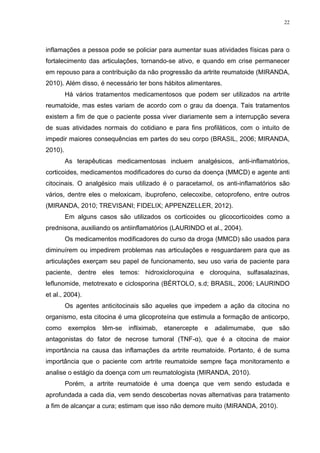 22




inflamações a pessoa pode se policiar para aumentar suas atividades físicas para o
fortalecimento das articulações, tornando-se ativo, e quando em crise permanecer
em repouso para a contribuição da não progressão da artrite reumatoide (MIRANDA,
2010). Além disso, é necessário ter bons hábitos alimentares.
         Há vários tratamentos medicamentosos que podem ser utilizados na artrite
reumatoide, mas estes variam de acordo com o grau da doença. Tais tratamentos
existem a fim de que o paciente possa viver diariamente sem a interrupção severa
de suas atividades normais do cotidiano e para fins profiláticos, com o intuito de
impedir maiores consequências em partes do seu corpo (BRASIL, 2006; MIRANDA,
2010).
         As terapêuticas medicamentosas incluem analgésicos, anti-inflamatórios,
corticoides, medicamentos modificadores do curso da doença (MMCD) e agente anti
citocinais. O analgésico mais utilizado é o paracetamol, os anti-inflamatórios são
vários, dentre eles o meloxicam, ibuprofeno, celecoxibe, cetoprofeno, entre outros
(MIRANDA, 2010; TREVISANI; FIDELIX; APPENZELLER, 2012).
         Em alguns casos são utilizados os corticoides ou glicocorticoides como a
prednisona, auxiliando os antiinflamatórios (LAURINDO et al., 2004).
         Os medicamentos modificadores do curso da droga (MMCD) são usados para
diminuírem ou impedirem problemas nas articulações e resguardarem para que as
articulações exerçam seu papel de funcionamento, seu uso varia de paciente para
paciente, dentre eles temos: hidroxicloroquina e cloroquina, sulfasalazinas,
leflunomide, metotrexato e ciclosporina (BÉRTOLO, s.d; BRASIL, 2006; LAURINDO
et al., 2004).
         Os agentes anticitocinais são aqueles que impedem a ação da citocina no
organismo, esta citocina é uma glicoproteína que estimula a formação de anticorpo,
como      exemplos   têm-se   infliximab,   etanercepte   e   adalimumabe,   que   são
antagonistas do fator de necrose tumoral (TNF-α), que é a citocina de maior
importância na causa das inflamações da artrite reumatoide. Portanto, é de suma
importância que o paciente com artrite reumatoide sempre faça monitoramento e
analise o estágio da doença com um reumatologista (MIRANDA, 2010).
         Porém, a artrite reumatoide é uma doença que vem sendo estudada e
aprofundada a cada dia, vem sendo descobertas novas alternativas para tratamento
a fim de alcançar a cura; estimam que isso não demore muito (MIRANDA, 2010).
 