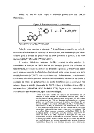 24




      Então, no ano de 1948 surgiu o antifolato padrão-ouro dos MMCD:
Metotrexato.


                       Figura 3: Fórmula estrutural do metotrexato




      Fonte: BRUNTON; LAZO; PARKER, 2007.


      Relação entre estrutura e atividade. O ácido fólico é convertido por redução
enzimática em uma série de cofatores de tetraidrofolato, que fornecem grupos de um
carbono para a síntese de precursores do DNA (timidilato e purinas) e do RNA
(purinas) (BRUNTON; LAZO; PARKER, 2007).
      A enzima diidrofolato redutase (DHFR) constitui o alvo primário do
metotrexato. A inibição da DHFR resulta em depleção parcial dos cofatores de
tetraidrofolato, necessário na síntese de timidilato e purinas. O metotrexato assim
como seus correspondentes fisiológicos (os folatos), sofre conversão em uma serie
de poliglutamatos (MTX-PG), isso ocorre tanto nas células normais como tumorais.
Esses MTX-PG constituem uma forma de armazenamento intracelular de folatos e
análogos do folato. Os poliglutamatos de ácido diidrofólico que se acumulam nas
células, devido à reação bloqueada de DHFR, inibem a timidilato sintase (TS) e
outras enzimas (BRUNTON; LAZO; PARKER, 2007). Segue abaixo o mecanismo de
ação efetuado pelo metotrexato, após sua administração.
                            Para atuar como cofator em reações de transferência de um
                          carbono, o folato precisa ser inicialmente reduzido pela DHFR à
                          tetraidrofolato (FH4). Os fragmentos de um carbono são adicionados
                          enzimaticamente ao FH4 em diversas configurações e, a seguir,
                          podem ser transferidos em reações de síntese especificas. Em um
                          evento metabólico essencial, catalisado pela TS, o monofosfato de
                          desoxiuridina (dUMP) é convertido em monofosfato de timidina
                          (TMP), um componente essencial do DNA. Nessa reação, um grupo
                          de carbono é transferido para dUMP a partir do 5,10- metilenos FH4,
                          e o cofator folato reduzido é oxidado a diidrofolato (FH2). [...] Os
                          inibidores, como o metotrexato, com alta afinidade pela DHFR (K1
                          cerca de 0,01 a 0,2 nM), impedem a formação de FH4, com
                          consequente acumulo acentuado do substrato inibitório toxico, o
                          poliglutamato de FH2, anteriormente a reação bloqueada. As reações
                          de transferência de um carbono essenciais para a nova síntese de
                          nucleotídeos de purina e de timidilato cessam, com a interrupção
 