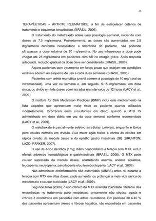 26




TERAPÊUTICAS – ARTRITE REUMATOIDE, a fim de estabelecer critérios de
tratamento e esquemas terapêuticos (BRASIL, 2006).
         O tratamento do metotrexato adere uma posologia semanal, iniciando com
doses de 7,5 mg/semana. Posteriormente, as doses são aumentadas em 2,5
mg/semana conforme necessidade e tolerância do paciente, não podendo
ultrapassar a dose máxima de 20 mg/semana. No uso intravenoso a dose pode
chegar até 25 mg/semana em pacientes com AR no estagio grave. Após resposta
adequada, redução gradual da dose deve ser considerada (BRASIL, 2006).
         Alguns pacientes com tratamento em longo prazo que estejam em condições
estáveis aderem ao esquema de uso a cada duas semanas (BRASIL, 2006).
         Pacientes com artrite reumática juvenil aderem à posologia de 10 mg/ (oral ou
intramuscular), uma vez na semana e, em seguida, 5-15 mg/semana, em dose
única, ou divido em três doses administradas em intervalos de 12 horas (LACY et al.,
2009).
         O Institute for Safe Medication Practices (ISMP) inclui este medicamento na
lista daqueles que apresentam maior risco ao paciente quando utilizados
incorretamente. Ocorreram erros (resultantes em óbito) quando o MTX foi
administrado em dose diária em vez da dose semanal conforme recomendado
(LACY et al., 2009).
         O metotrexato é parcialmente seletivo as células tumorais, enquanto é tóxico
para células normais em divisão. Sua maior ação toxica é contra as células em
rápida divisão da medula óssea e do epitélio gastro intestinais (GI) (BRUNTON;
LAZO; PARKER, 2007).
         O uso de ácido de fólico (1mg) diário concomitante a terapia com MTX, reduz
efeitos adversos hematológicos e gastrintestinais (BRASIL, 2006). O MTX pode
causar supressão da medula óssea, acarretando anemia, anemia aplástica,
leucopenia, neutropenia, pancitopenia e/ou trombocitopenia (LACY et al., 2009).
         Não administrar antiinflamatório não esteroidais (AINES) antes ou durante a
terapia com MTX em altas doses; pode aumentar ou prolongar a meia vida sérica do
metotrexato e causar toxicidade (LACY et al., 2009).
         Segundo Silva (2006), o uso crônico do MTX acarreta toxicidade diferente das
encontradas no tratamento para neoplasias: pneumonite não séptica aguda e
crônica é encontrada em pacientes com artrite reumatoide. Em psoríase 30 a 40 %
dos pacientes apresentam cirrose e fibrose hepática, não encontrada em pacientes
 