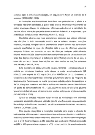 29




semanas após a primeira administração, em seguida deve haver um intervalo de 8
semanas (REMICADE, 2012).
      As interações medicamentosas especificas que potencializam o efeito e a
toxicidade não foram estudadas, o que se sabe é que o infliximab pode aumentar os
efeitos adversos e tóxicos do abatacepte. Infliximab pode diminuir a efetividade de
vacinas. Outra interação que pode ocorrer é entre o infliximab e a equinácea, que
pode reduzir a efetividade do infliximab (LACY et al., 2009).
      Os efeitos adversos que mais acometem os pacientes que utilizam infliximab
são infecções do trato respiratório superior, dor de cabeça, náuseas, erupções
cutâneas, sinusites, faringite e tosse. Entretanto os ensaios clínicos não apresentam
aumento significativo no risco de infecções após o uso de infliximab. Algumas
pesquisas indicam um aumento no risco de doenças malignas, principalmente
linfoma. Muitos estudos observacionais tem comprovado que até um quarto ou um
terço dos doentes interrompem o tratamento com infliximab dentro de um ano, e
cerca de um terço dessas interrupções tem com motivo as reações adversas
(DELABAYE; KEYSER, 2010).
      Este medicamento possui um custo elevado, tornando – o inacessível para a
maioria da população brasileira, pode chegar a custar aproximadamente R$
4.000,00 uma ampola de 100 mg (CONSULTA REMÉDIOS, 2012). Entretanto, o
Ministério da Saúde disponibiliza o infliximab gratuitamente através do Programa de
Medicamentos Excepcionais, no qual é gerenciado pela Secretaria de Assistência a
Saúde. Pesquisas baseadas em dados obtidos nos anos de 2008 e 2009 indicam
um gasto de aproximadamente R$ 71.000.000,00 de reais por ano pelo governo
federal com infliximab, para o tratamento dos sinais e sintomas da artrite reumatoide
(SCHNEIDERS, 2012).
      Apesar de estudos relatarem maior eficácia da monoterapia com infliximab
comparado ao placebo, ela não é utilizada, pois há uma frequência no aparecimento
de anticorpo anti-infliximab, resultando na utilização concomitante com metotrexato
(ABREU; CICONELI, 2005).
      Uma revisão sistemática e metanálise realizada para avaliar a eficácia do
metotrexato e infliximab como tratamento medicamentoso em doentes com AR ativa,
no qual foi administrado tanto baixas como altas doses do infliximab em comparação
com o MTX. Foram utilizados 3.919 pacientes que receberam infliximab associado
ao MTX e 980 que receberam apenas o MTX, por um período de aproximadamente
 