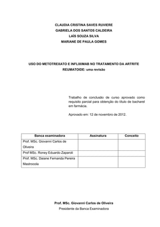 CLAUDIA CRISTINA SAVES RUVIERE
                      GABRIELA DOS SANTOS CALDEIRA
                                LAÍS SOUZA SILVA
                          MARIANE DE PAULA GOMES




    USO DO METOTREXATO E INFLIXIMAB NO TRATAMENTO DA ARTRITE
                           REUMATOIDE: uma revisão




                                Trabalho de conclusão de curso aprovado como
                                requisito parcial para obtenção do título de bacharel
                                em farmácia.

                                Aprovado em: 12 de novembro de 2012.




           Banca examinadora                  Assinatura               Conceito
Prof. MSc. Giovanni Carlos de
Oliveira
Prof MSc. Roney Eduardo Zaparoli
Prof. MSc. Daiane Fernanda Pereira
Mastrocola




                      Prof. MSc. Giovanni Carlos de Oliveira
                        Presidente da Banca Examinadora
 