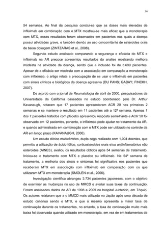 30




54 semanas. Ao final da pesquisa conclui-se que as doses mais elevadas de
infliximab em combinação com o MTX mostrou-se mais eficaz que a monoterapia
com MTX, esses resultados foram observados em pacientes nos quais a doença
possui atividades grave, e também devido ao uso concomitante de esteroides orais
de baixa dosagem (ZINTZARAS et al., 2008).
         Segundo estudo analisado comparando a segurança e eficácia do MTX e
infliximab na AR precoce apresentou resultados da analise mostrando melhora
modesta na atividade da doença, sendo que a inclusão foi de 3.699 pacientes.
Apesar de a eficácia ser modesta com a associação em comparação a monoterapia
com infliximab, o artigo relata a preocupação de se usar o infliximab em pacientes
com sinais clínicos e biológicos da doença agressiva (DU PANS; GABAY; FINCKH,
2007).
         De acordo com o jornal de Reumatologia de abril de 2000, pesquisadores da
Universidade da Califórnia baseados no estudo coordenado pelo Dr. Arthur
Kavanaugh, notaram que 17 pacientes apresentaram ACR 20 nas primeiras 2
semanas e se manteve o resultado em 11 pacientes até a 12ª semana. Apenas 1
dos 7 pacientes tratados com placebo apresentou resposta semelhante e ACR 50 foi
observado em 12 pacientes, portanto, o infliximab pode ajudar no tratamento da AR.
e quando administrado em combinação com o MTX pode ser utilizado no controle da
AR em longo prazo (KAVANAUGH, 2000).
         Um estudo clínico multicêntrico, duplo cego realizado com 1.004 doentes, que
permitiu a utilização de ácido fólico, corticosteroides orais e/ou antiinflamatórios não
esteroides (AINES), avaliou os resultados obtidos após 54 semanas de tratamento.
Iniciou-se o tratamento com MTX e placebo ou infliximab. Na 54ª semana de
tratamento, a melhoria dos sinais e sintomas foi significativa nos pacientes que
receberam MTX em associação com infliximab em comparação com os que
utilizaram MTX em monoterapia (SMOLEN et al., 2006).
         Investigação cientifica abrangeu 3.734 pacientes japoneses, com o objetivo
de examinar as mudanças no uso de MMCD e avaliar suas taxas de continuação.
Foram analisados dados de AR de 1998 a 2009 no hospital Juntendo, em Tóquio.
Os autores relataram que a o MMCD mais utilizado no Japão após uma década de
estudo continua sendo o MTX, e que o mesmo apresenta a maior taxa de
continuação durante os tratamentos, no entanto, a taxa de continuação muito mais
baixa foi observada quando utilizado em monoterapia, em vez de em tratamentos de
 