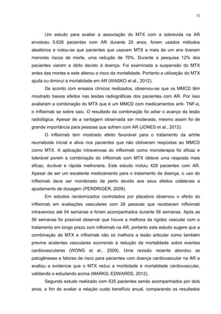 32




      Um estudo para avaliar a associação do MTX com a sobrevida na AR
envolveu 5.626 pacientes com AR durante 25 anos, foram usados métodos
aleatórios e notou-se que pacientes que usavam MTX a mais de um ano tiveram
menores riscos de morte, uma redução de 70%. Durante a pesquisa 12% dos
pacientes vieram a óbito devido à doença. Foi examinada a suspensão do MTX
antes das mortes e este alterou o risco da mortalidade. Portanto a utilização do MTX
ajuda ou diminui a mortalidade em AR (WASKO et al., 2012).
      De acordo com ensaios clínicos realizados, observou-se que os MMCD têm
mostrado baixos efeitos nas lesões radiográficas dos pacientes com AR. Por isso
avaliaram a combinação do MTX que é um MMCD com medicamentos anti- TNF-α,
o Infliximab se sobre saiu. O resultado da combinação foi adiar o avanço da lesão
radiológica. Apesar de a vantagem observada ser moderada, mesmo assim foi de
grande importância para pessoas que sofrem com AR (JONES et al., 2012).
      O infliximab tem mostrado efeito favorável para o tratamento da artrite
reumatoide inicial e ativa nos pacientes que não obtiveram respostas ao MMCD
como MTX. A aplicação intravenosa do infliximab como monoterapia foi eficaz e
tolerável porem a combinação do infliximab com MTX obteve uma resposta mais
eficaz, durável e rápida melhoraria. Este estudo incluiu 428 pacientes com AR.
Apesar de ser um excelente medicamento para o tratamento da doença, o uso do
infliximab deve ser monitorado de perto devido aos seus efeitos colaterais e
ajustamento de dosagem (PERDRIGER, 2009).
      Em estudos randomizados controlados por placebos observou o efeito do
infliximab em avaliações vasculares com 26 pessoas que receberam infliximab
intravenoso até 54 semanas e foram acompanhados durante 56 semanas. Após as
56 semanas foi possível observar que houve a melhora da rigidez vascular com o
tratamento em longo prazo com infliximab na AR, portanto este estudo sugere que a
combinação de MTX e infliximab não só melhora a lesão articular como também
previne acidentes vasculares ocorrendo à redução da mortalidade sobre eventos
cardiovasculares (WONG et al., 2009). Uma revisão recente abordou as
patogêneses e fatores de risco para pacientes com doença cardiovascular na AR e
avaliou a evidencia que o MTX reduz a morbidade e mortalidade cardiovascular,
validando o estudando acima (MARKS; EDWARDS, 2012).
      Segundo estudo realizado com 635 pacientes sendo acompanhados por dois
anos, a fim de avaliar a relação custo benefício anual, comparando os resultados
 