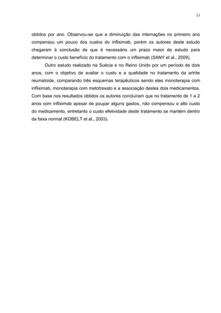 33




obtidos por ano. Observou-se que a diminuição das internações no primeiro ano
compensou um pouco dos custos do infliximab, porém os autores deste estudo
chegaram à conclusão de que é necessário um prazo maior de estudo para
determinar o custo benefício do tratamento com o infliximab (SANY et al., 2009).
      Outro estudo realizado na Suécia e no Reino Unido por um período de dois
anos, com o objetivo de avaliar o custo e a qualidade no tratamento da artrite
reumatoide, comparando três esquemas terapêuticos sendo eles monoterapia com
infliximab, monoterapia com metotrexato e a associação destes dois medicamentos.
Com base nos resultados obtidos os autores concluíram que no tratamento de 1 a 2
anos com infliximab apesar de poupar alguns gastos, não compensou o alto custo
do medicamento, entretanto o custo efetividade deste tratamento se mantém dentro
da faixa normal (KOBELT et al., 2003).
 