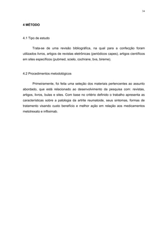 34




4 MÉTODO



4.1 Tipo de estudo


       Trata-se de uma revisão bibliográfica, na qual para a confecção foram
utilizados livros, artigos de revistas eletrônicas (periódicos capes), artigos científicos
em sites específicos (pubmed, scielo, cochrane, bvs, bireme).



4.2 Procedimentos metodológicos


       Primeiramente, foi feita uma seleção dos materiais pertencentes ao assunto
abordado, que está relacionado ao desenvolvimento da pesquisa com: revistas,
artigos, livros, bulas e sites. Com base no critério definido o trabalho apresenta as
características sobre a patologia da artrite reumatoide, seus sintomas, formas de
tratamento visando custo benefício e melhor ação em relação aos medicamentos
metotrexato e infliximab.
 