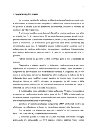 35




5 CONSIDERAÇÕES FINAIS


      No presente trabalho foi realizada análise de artigos referente ao metotrexato
e infliximab na artrite reumatoide, comparando a efetividade dos medicamentos a fim
de justificar o elevado custo do tratamento por infliximab, avaliando a melhoria da
qualidade de vida do paciente.
      A artrite reumatoide é uma doença inflamatória crônica autoimune que afeta
as articulações. O não tratamento da AR evolui de forma progressiva a malformação
graves e irreversíveis ocasionando inaptidão funcional e consequentemente impacto
social e econômico. Os tratamentos para pacientes com artrite reumatoide são
diversificados, para isso é necessário equipe multiprofissional contando com a
colaboração de médicos, enfermeiros, farmacêuticos, psicólogos, fisioterapeutas,
nutricionistas entre outros, sempre visando à melhoria da qualidade de vida do
paciente.
      Hábitos sociais do paciente podem contribuir para a não progressão da
doença.
      Diagnosticar a doença seguida do tratamento medicamentoso é de suma
importância, na qual busca a remissão sustentada da doença, a fim de prevenir o
surgimento de deformidades e co-morbidade relacionadas. A terapêutica da AR vem
sendo o aprofundada para novas descobertas a fim de alcançar a melhora da dor e
inflamação bem como modificar o curso evolutivo da doença, bem como terapias
biológicas. Dentre os MMCD utilizados na terapêutica do AR, temos o MTX
considerado como padrão-ouro, há também no mercado os inibidores de TNF-α, o
infliximab é o fármaco mais conhecido dessa classe.
      O metotrexato é muito utilizado em todas as fases do AR como monoterapia e
mostra-se um medicamento muito efetivo para tal fim. O MTX sozinho pode ser
incapaz de manter os pacientes em remissão clinica ou menor atividade da doença
em comparação com terapias de combinação.
      Com base em estudos analisados comparando o MTX e Infliximab mostrou-se
efetividade na melhoria dos sintomas em pacientes no estágio inicial da doença.
      Em pacientes que apresentam resposta insatisfatória ao tratamento com
MMCD utiliza-se o MTX juntamente com o infliximab.
      O infliximab quando associado ao MTX tem mostrado efetividade e duração
prolongada em comparação ao MTX sozinho, mesmo podendo trazer efeitos
 
