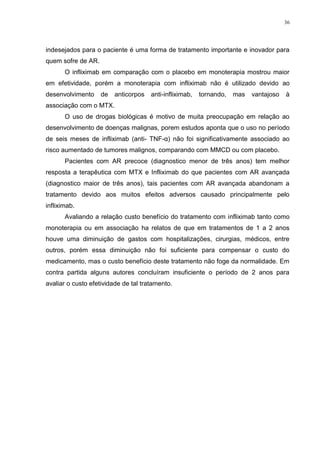 36




indesejados para o paciente é uma forma de tratamento importante e inovador para
quem sofre de AR.
       O infliximab em comparação com o placebo em monoterapia mostrou maior
em efetividade, porém a monoterapia com infliximab não é utilizado devido ao
desenvolvimento     de   anticorpos   anti-infliximab,   tornando,   mas   vantajoso   à
associação com o MTX.
       O uso de drogas biológicas é motivo de muita preocupação em relação ao
desenvolvimento de doenças malignas, porem estudos aponta que o uso no período
de seis meses de infliximab (anti- TNF-α) não foi significativamente associado ao
risco aumentado de tumores malignos, comparando com MMCD ou com placebo.
       Pacientes com AR precoce (diagnostico menor de três anos) tem melhor
resposta a terapêutica com MTX e Infliximab do que pacientes com AR avançada
(diagnostico maior de três anos), tais pacientes com AR avançada abandonam a
tratamento devido aos muitos efeitos adversos causado principalmente pelo
infliximab.
       Avaliando a relação custo benefício do tratamento com infliximab tanto como
monoterapia ou em associação ha relatos de que em tratamentos de 1 a 2 anos
houve uma diminuição de gastos com hospitalizações, cirurgias, médicos, entre
outros, porém essa diminuição não foi suficiente para compensar o custo do
medicamento, mas o custo benefício deste tratamento não foge da normalidade. Em
contra partida alguns autores concluíram insuficiente o período de 2 anos para
avaliar o custo efetividade de tal tratamento.
 
