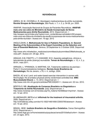 37




                                  REFERÊNCIAS


ABREU, M. M.; CICONELLI, R. Abordagem medicamentosa da artrite reumatoide.
Revista Sinopse de Reumatologia, São Paulo, v. 7, n. 2, p. 54-58, jun. 2005.

ANAPAR. Associação Nacional de Grupos de Pacientes Reumáticos. ANAPAR
mais uma vez cobra do Ministério da Saúde Incorporação de Novos
Medicamentos para Artrite Reumatóide. 2012. Disponível em: <
http://anapar.org.br/index.php?option=com_content&view=article&id=255:anapar-
mais-uma-vez-cobra-do-ministerio-da-saude-incorporacao-de-novos-medicamentos-
para-artrite-reumato>. Acesso em: 19 ago. 2012

ANGLE-ZAHN, A. Methotrexate for Use in Pediatric Populations. In: Second
Meeting of the Subcommittee of the Expert Committee on the Selection and
Use of Essential Medicines. Geneva, 29 September to 3 October 2008. Disponível
em: <
http://www.who.int/selection_medicines/committees/subcommittee/2/Methotrexate_re
view.pdf>. Acesso em: 29 ago. 2012.

ARAÚJO, D.B; FINOTTI, L.T; CHAHADE, W.H. Aspectos patogênicos, clínicos e
laboratoriais da artrite (doença) reumatóide. Temas de Reumatologia, v. 12, n. 3, p.
85-91, maio 2011.

ARRUDA, L; YPIRANGA, S; MARTINS, GA. Tratamento sistêmico da psoríase -
Parte II: Imunomoduladores biológicos. Revista Anais Brasileiros de
Dermatologia, Rio de Janeiro, v.79, n. 4, Jul/Ago. 2004.

BAEZA, AC et al. Land- and water-based exercise intervention in women with
fibromyalgia: the al-andalus physical activity randomised controlled trial. BMC
Musculoskelet Disord, v. 13, 2012. Disponível em: <
http://www.ncbi.nlm.nih.gov/pmc/articles/PMC3350451/ >. Acesso em: 02 nov. 2012.

BÉRTOLO, MB. Atualização do Consenso Brasileiro no Diagnóstico e
Tratamento da Artrite Reumatoide. [s/d]. Disponível em: <
http://www.moreirajr.com.br/revistas.asp?id_materia=4230&fase=imprime>. Acesso
em: 12 set. 2012.

BLUMENAUER, BBTB et al. Infliximab for the treatment of rheumatoid arthritis.
2009. Disponível em: <
http://onlinelibrary.wiley.com/doi/10.1002/14651858.CD003785/abstract>. Acesso
em: 15 set. 2012.

BRASIL. IBGE. Instituto Brasileiro de Geografia e Estatística. Censo Demográfico
2010. Disponível em <:
http://www.ibge.gov.br/home/estatistica/populacao/censo2010/default.shtm>. Acesso
em: 23 agos. 2012.
 