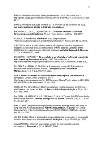 38




BRASIL. Ministério da Saúde: Doenças reumáticas. 2012. Disponível em: <
http://portal.saude.gov.br/portal/saude/area.cfm?id_area=1832 >. Acesso em: 27 out.
2012.

BRASIL. Ministério da Saúde. Portaria SCTIE nº 66 de 06 de novembro de 2006.
Aprovar o protocolo clínico e diretrizes terapêuticas.

BRUNTON, L.L; LAZO, J.S; PARKER, K.L. Goodman e Gilman – As bases
farmacológicas da terapêutica. 11. ed. Rio de Janeiro: McGraw – Hill, 2007.

CONSULTA REMÉDIOS. Infliximab. 2012. Disponível em:
<http://consultaremedios.com.br/substancia/infliximabe>. Acesso em: 15 set. 2012.

CRUYSSEN, BV et al. DAS28 best reflects the physician's clinical judgment of
response to infliximab therapy in rheumatoid arthritis patients: validation of the
DAS28 score in patients under infliximab treatment. Arthritis Research & Therapy,
n. 7, p. R1063-R1071, 2005.

DELABAYE, I; KEYSER, F. 74-week follow-up of safety of infliximab in patients
with refractory rheumatoid arthritis. 2010. Disponível em: <
http://www.ncbi.nlm.nih.gov/pmc/articles/PMC2911915/>. Acesso em: 29 set. 2012.

DU PAN, S.M; GABAY, C; FINCKH, A. A systematic review of infliximab in the
treatment of early rheumatoid arthritis. Therapeutics and Clinical Risk
Management, v. 3, n. 5, p. 905-911, 2007.

EMEA. Public Statement on Infliximab (remicade) - reports of tuberculosis
infections. London. 2000. Disponível em: <
http://www.ema.europa.eu/docs/en_GB/document_library/Public_statement/2010/08/
WC500095685.pdf>. Acesso em: 17 set. 2012.

FIEHN, C. The Other Opinion: Nephrotoxizitat von niedrig dosiertem Methotrexat --
ein Problem, das keines ist.(Report). Zeitschrift fur Rheumatologie, v. 70, n. 10, p.
825, dec., 2011.

FALEIRO, L.R; ARAÚJO, L.H.R; VARAVALLO, M.A. A Terapia Anti-TNF-α na Artrite
Reumatóide. Semina: Ciências Biológicas e da Saúde, Londrina, v. 32, n. 1, p. 77-
94, jan./jun. 2011.

HAN, C. et al. Comparison of employability outcomes among patients with early or
long-standing rheumatoid arthritis. Arthritis Rheumatism, 15;59(4):510-4, 2008.
Disponível em: <http://onlinelibrary.wiley.com/doi/10.1002/art.23541/full>. Acesso
em: 29 out. 2012.

JONES, G et al. Effect of biologic therapy on radiological progression in rheumatoid
arthritis: what does it add to methotrexate?. Biologics, n. 6, p. 155-161, jul., 2012.

KAVANAUGH A. Infliximab potencializa o efeito do metrotrexate na artrite
reumatóide. J Reumatol, v. 27, p. 841-850, 2000.
 