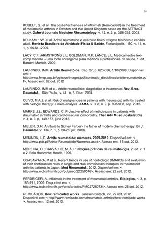 39




KOBELT, G. et al. The cost‐effectiveness of infliximab (Remicade®) in the treatment
of rheumatoid arthritis in Sweden and the United Kingdom based on the ATTRACT
study. Oxford Journals Medicine Rheumatology, v. 42, n. 2, p. 326-335, 2003.

KÜLKAMP, W. et al. Artrite reumatóide e exercício físico: resgate histórico e cenário
atual. Revista Brasileira de Atividade Física & Saúde. Florianópolis – SC, v. 14, n.
1, p. 55-64, 2009.

LACY, C.F; ARMSTRONG L.L; GOLDMAN, M.P; LANCE, L.L. Medicamentos lexi-
comp manole – uma fonte abrangente para médicos e profissionais da saúde. 1. ed.
Barueri: Manole, 2009.

LAURINDO, IMM. Artrite Reumatóide. Cap. 27, p. 623-636, 1/10/2008. Disponível
em: <
http://www.fmrp.usp.br/cg/novo/images/pdf/conteudo_disciplinas/artritereumatoide.pd
f>. Acesso em: 02 out. 2012

LAURINDO, IMM et al . Artrite reumatóide: diagnóstico e tratamento. Rev. Bras.
Reumatol., São Paulo, v. 44, n. 6, Dec. 2004.

OLIVO, M.A.L et al. Risk of malignancies in patients with rheumatoid arthritis treated
with biologic therapy: a meta-analysis. JAMA, v. 308, n. 9, p. 898-908, sep. 2012.

MARKS, J.L; EDWARDS, C. Protective effect of methotrezate in patients with
rheumatoid arthritis and cardiovascular comorbidity. Ther Adv Musculoskelet Dis.
v. 4, n. 3, p. 149-157, june 2012.

MILLER, D.R. A tribute to Sidney Farber- the father of modern chemotherapy. Br J.
Haematol, v. 134, n. 1, p. 20-26, jul., 2006.

MIRANDA, L.C. Artrite reumatoide: números. 2009-2010. Disponível em: <
http://www.pdr.pt/Artrite-Reumatoide/Numeros.aspx>. Acesso em: 15 out. 2012.

MOREIRA, C.; CARVALHO, M. A. P. Noções práticas de reumatologia. 2. ed. v. 1
e 2. Belo Horizonte: Health, 1996.

OGASAWARA, M et al. Recent trends in use of nonbiologic DMARDs and evaluation
of their continuation rates in single and dual combination therapies in rheumatoid
arthritis patients in Japan. Mod Rheumatol., 2012. Disponível em: <
http://www.ncbi.nlm.nih.gov/pubmed/22350576>. Acesso em: 22 set. 2012.

PERDRIGER, A. Infliximab in the treatment of rheumatoid arthritis. Biologics, n. 3, p.
183-191, 2009. Disponível em: <
http://www.ncbi.nlm.nih.gov/pmc/articles/PMC2726073/>. Acesso em: 25 set. 2012.

REMICADE®. How remicade® works. Janssen biotech, inc. 29 oct. 2012.
Disponível em: < http://www.remicade.com/rheumatoid-arthritis/how-remicade-works
>. Acesso em: 12 set. 2012.
 