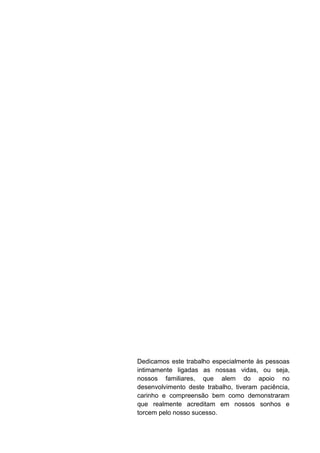 Dedicamos este trabalho especialmente às pessoas
intimamente ligadas as nossas vidas, ou seja,
nossos familiares, que alem do apoio no
desenvolvimento deste trabalho, tiveram paciência,
carinho e compreensão bem como demonstraram
que realmente acreditam em nossos sonhos e
torcem pelo nosso sucesso.
 