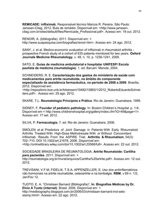 40




REMICADE: infliximab. Responsável técnico Marcos R. Pereira. São Paulo:
Janssen-Cilag, 2012. Bula de remédio. Disponível em: <http://www.janssen-
cilag.com.br/sites/default/files/Remicade_Profissional.pdf>. Acesso em: 18 out. 2012.

RENOIR, A. (bibliografia). 2011. Disponível em: <
http://www.suapesquisa.com/biografias/renoir.htm>. Acesso em: 24 ago. 2012.

SANY, J. et al. Medico-economic evaluation of infliximab in rheumatoid arthritis -
prospective French study of a cohort of 635 patients monitored for two years. Oxford
Journals Medicine Rheumatology, v. 48, n. 10, p. 1236-1241, 2009.

SATO. E. Guias de medicina ambulatorial e hospitalar UNIFESP/ Escola
paulista de medicina (reumatologia). 1. ed. Barueri: Manole, 2004.

SCHNEIDERS, R. E. Caracterização dos gastos do ministério da saúde com
medicamentos para artrite reumatoide, no âmbito do componente
especializado da assistência farmacêutica, no período de 2008 a 2009. Brasília,
2012. Disponível em:
<http://repositorio.bce.unb.br/bitstream/10482/10883/1/2012_RobertoEduardoSchnei
ders.pdf>. Acesso em: 29 ago. 2012.

SKARE, T.L. Reumatologia Princípios e Prática. Rio de Janeiro: Guanabara, 1999.

SIDNEY, F. Founder of pediatric pathology. In: Boston Children’s Hospital. p. 1-6.
Disponível em < http://www.childrenshospital.org/gallery/index.cfm?G=49&page=1>.
Acesso em: 17 set. 2012.

SILVA, P. Farmacologia. 7. ed. Rio de Janeiro: Guanabara, 2006.

SMOLEN et al. Predictors of Joint Damage in Patients With Early Rheumatoid
Arthritis Treated With High-Dose Methotrexate With or Without Concomitant
Infliximab. Results From the ASPIRE Trial. Arthritis & Rheumatism, 54(3):
702–710. DOI 10.1002/art.21678, 2006. Disponível em:
<http://onlinelibrary.wiley.com/doi/10.1002/art.20568/full>. Acesso em: 22 out. 2012.

SOCIEDADE BRASILEIRA DE REUMATOLOGIA. Artrite Reumatoide: Cartilha
para pacientes. 2011. Disponível em: <
http://reumatologia.org.br/mural/arquivos/Cartilha%20artrite.pdf>. Acesso em: 12 out.
2012.

TREVISANI, V.F.M; FIDELIX, T.S.A; APPENZELLER, S. Uso dos antiinflamatórios
não hormonais na artrite reumatóide, osteoartrite e na lombalgia. RBM, v 69 n. 1/2,
Jan/Fev 12.

TUOTO, E. A. “Christiaan Barnard (Bibliografia)”. In: Biografias Médicas by Dr.
Elvio A Tuoto (internet). Brasil, 2006. Disponível em: <
http://medbiography.blogspot.com.br/2006/03/christiaan-barnard-incl-selo-
stamp.html>. Acesso em: 22 ago. 2012.
 