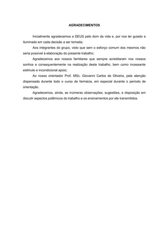 AGRADECIMENTOS


      Inicialmente agradecemos a DEUS pelo dom da vida e, por nos ter guiado e
iluminado em cada decisão a ser tomada;
      Aos integrantes do grupo, visto que sem o esforço comum dos mesmos não
seria possível à elaboração do presente trabalho;
      Agradecemos aos nossos familiares que sempre acreditaram nos nossos
sonhos e consequentemente na realização deste trabalho, bem como incessante
estimulo e incondicional apoio;
      Ao nosso orientador Prof. MSc. Giovanni Carlos de Oliveira, pela atenção
dispensada durante todo o curso de farmácia, em especial durante o período de
orientação.
      Agradecemos, ainda, as inúmeras observações, sugestões, e disposição em
discutir aspectos polêmicos do trabalho e os ensinamentos por ele transmitidos.
 