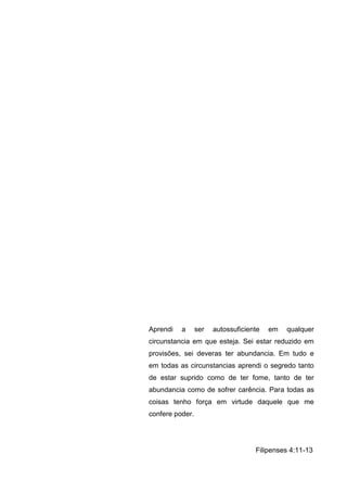 Aprendi   a      ser   autossuficiente   em   qualquer
circunstancia em que esteja. Sei estar reduzido em
provisões, sei deveras ter abundancia. Em tudo e
em todas as circunstancias aprendi o segredo tanto
de estar suprido como de ter fome, tanto de ter
abundancia como de sofrer carência. Para todas as
coisas tenho força em virtude daquele que me
confere poder.




                                    Filipenses 4:11-13
 