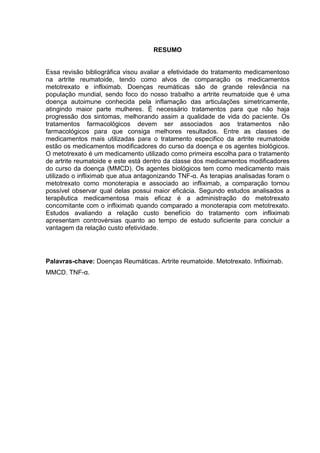RESUMO


Essa revisão bibliográfica visou avaliar a efetividade do tratamento medicamentoso
na artrite reumatoide, tendo como alvos de comparação os medicamentos
metotrexato e infliximab. Doenças reumáticas são de grande relevância na
população mundial, sendo foco do nosso trabalho a artrite reumatoide que é uma
doença autoimune conhecida pela inflamação das articulações simetricamente,
atingindo maior parte mulheres. É necessário tratamentos para que não haja
progressão dos sintomas, melhorando assim a qualidade de vida do paciente. Os
tratamentos farmacológicos devem ser associados aos tratamentos não
farmacológicos para que consiga melhores resultados. Entre as classes de
medicamentos mais utilizadas para o tratamento especifico da artrite reumatoide
estão os medicamentos modificadores do curso da doença e os agentes biológicos.
O metotrexato é um medicamento utilizado como primeira escolha para o tratamento
de artrite reumatoide e este está dentro da classe dos medicamentos modificadores
do curso da doença (MMCD). Os agentes biológicos tem como medicamento mais
utilizado o infliximab que atua antagonizando TNF-α. As terapias analisadas foram o
metotrexato como monoterapia e associado ao infliximab, a comparação tornou
possível observar qual delas possui maior eficácia. Segundo estudos analisados a
terapêutica medicamentosa mais eficaz é a administração do metotrexato
concomitante com o infliximab quando comparado a monoterapia com metotrexato.
Estudos avaliando a relação custo benefício do tratamento com infliximab
apresentam controvérsias quanto ao tempo de estudo suficiente para concluir a
vantagem da relação custo efetividade.




Palavras-chave: Doenças Reumáticas. Artrite reumatoide. Metotrexato. Infliximab.
MMCD. TNF-α.
 