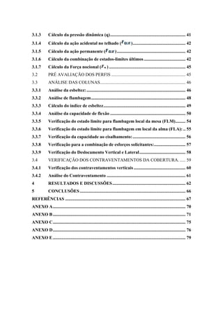 3.1.3  Cálculo da pressão dinâmica (q)................................................................... 41 
3.1.4  Cálculo da ação acidental no telhado ( )............................................... 42 
3.1.5  Cálculo da ação permanente ( )............................................................. 42 
3.1.6  Cálculo da combinação de estados-limites últimos..................................... 42 
3.1.7  Cálculo da Força nocional ( ) .................................................................... 45 
3.2  PRÉ AVALIAÇÃO DOS PERFIS .................................................................. 45 
3.3  ANÁLISE DAS COLUNAS............................................................................ 46 
3.3.1  Análise da esbeltez:........................................................................................ 46 
3.3.2  Análise de flambagem.................................................................................... 48 
3.3.3  Cálculo do índice de esbeltez......................................................................... 49 
3.3.4  Análise da capacidade de flexão ................................................................... 50 
3.3.5  Verificação do estado limite para flambagem local da mesa (FLM)......... 54 
3.3.6  Verificação do estado limite para flambagem em local da alma (FLA): .. 55 
3.3.7  Verificação da capacidade ao cisalhamento:............................................... 56 
3.3.8  Verificação para a combinação de esforços solicitantes:............................ 57 
3.3.9  Verificação do Deslocamento Vertical e Lateral......................................... 58 
3.4  VERIFICAÇÃO DOS CONTRAVENTAMENTOS DA COBERTURA. ..... 59 
3.4.1  Verificação dos contraventamentos verticais .............................................. 60 
3.4.2  Análise do Contraventamento ...................................................................... 61 
4  RESULTADOS E DISCUSSÕES................................................................. 62 
5  CONCLUSÕES.............................................................................................. 66 
REFERÊNCIAS ........................................................................................................... 67 
ANEXO A...................................................................................................................... 70 
ANEXO B...................................................................................................................... 71 
ANEXO C...................................................................................................................... 75 
ANEXO D...................................................................................................................... 76 
ANEXO E...................................................................................................................... 79 
 