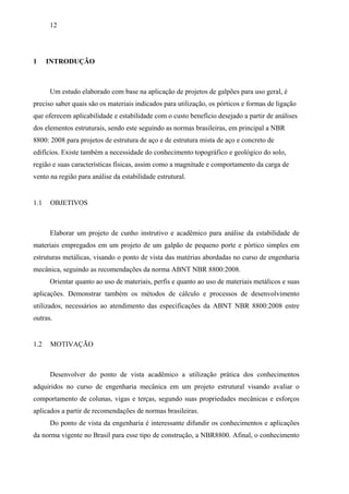 12
1 INTRODUÇÃO
Um estudo elaborado com base na aplicação de projetos de galpões para uso geral, é
preciso saber quais são os materiais indicados para utilização, os pórticos e formas de ligação
que oferecem aplicabilidade e estabilidade com o custo benefício desejado a partir de análises
dos elementos estruturais, sendo este seguindo as normas brasileiras, em principal a NBR
8800: 2008 para projetos de estrutura de aço e de estrutura mista de aço e concreto de
edifícios. Existe também a necessidade do conhecimento topográfico e geológico do solo,
região e suas características físicas, assim como a magnitude e comportamento da carga de
vento na região para análise da estabilidade estrutural.
1.1 OBJETIVOS
Elaborar um projeto de cunho instrutivo e acadêmico para análise da estabilidade de
materiais empregados em um projeto de um galpão de pequeno porte e pórtico simples em
estruturas metálicas, visando o ponto de vista das matérias abordadas no curso de engenharia
mecânica, seguindo as recomendações da norma ABNT NBR 8800:2008.
Orientar quanto ao uso de materiais, perfis e quanto ao uso de materiais metálicos e suas
aplicações. Demonstrar também os métodos de cálculo e processos de desenvolvimento
utilizados, necessários ao atendimento das especificações da ABNT NBR 8800:2008 entre
outras.
1.2 MOTIVAÇÃO
Desenvolver do ponto de vista acadêmico a utilização prática dos conhecimentos
adquiridos no curso de engenharia mecânica em um projeto estrutural visando avaliar o
comportamento de colunas, vigas e terças, segundo suas propriedades mecânicas e esforços
aplicados a partir de recomendações de normas brasileiras.
Do ponto de vista da engenharia é interessante difundir os conhecimentos e aplicações
da norma vigente no Brasil para esse tipo de construção, a NBR8800. Afinal, o conhecimento
 