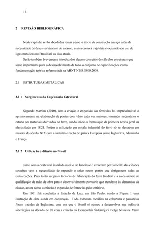 14
2 REVISÃO BIBLIOGRÁFICA
Neste capítulo serão abordados temas como o início da construção em aço além da
necessidade de desenvolvimento do mesmo, assim como a trajetória e expansão do uso de
ligas metálicas no Brasil até os dias atuais.
Serão também brevemente introduzidos alguns conceitos de cálculos estruturais que
serão importantes para o desenvolvimento de todo o conjunto de especificações como
fundamentação teórica referenciada na ABNT NBR 8800:2008.
2.1 ESTRUTURAS METÁLICAS
2.1.1 Surgimento da Engenharia Estrutural
Segundo Martins (2010), com a criação e expansão das ferrovias foi imprescindível o
aprimoramento na elaboração de pontes com vãos cada vez maiores, tornando necessários o
estudo dos materiais derivados do ferro, dando início à formulação da primeira teoria geral da
elasticidade em 1821. Porém a utilização em escala industrial do ferro só se destacou em
meados do século XIX com a industrialização de países Europeus como Inglaterra, Alemanha
e França.
2.1.2 Utilização e difusão no Brasil
Junto com a corte real instalada no Rio de Janeiro e o crescente povoamento das cidades
costeiras veio a necessidade de expandir e criar novos portos que abrigassem todas as
embarcações. Para tanto surgiram técnicas de fabricação do ferro fundido e a necessidade de
qualificação de mão-de-obra para o desenvolvimento portuário que atendesse às demandas da
cidade, assim como a criação e expansão de ferrovias pelo território.
Em 1901 foi concluída a Estação da Luz, em São Paulo, sendo a Figura 1 uma
ilustração da obra ainda em construção. Toda estrutura metálica na cobertura e passarelas
foram trazidas da Inglaterra, uma vez que o Brasil só passou a desenvolver sua indústria
siderúrgica na década de 20 com a criação da Companhia Siderúrgica Belgo Mineira. Vinte
 