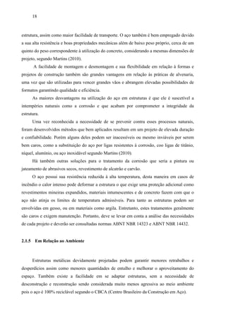 18
estrutura, assim como maior facilidade de transporte. O aço também é bem empregado devido
a sua alta resistência e boas propriedades mecânicas além de baixo peso próprio, cerca de um
quinto do peso correspondente à utilização do concreto, considerando a mesmas dimensões de
projeto, segundo Martins (2010).
A facilidade de montagem e desmontagem e sua flexibilidade em relação à formas e
projetos de construção também são grandes vantagens em relação às práticas de alvenaria,
uma vez que são utilizadas para vencer grandes vãos e abrangem elevadas possibilidades de
formatos garantindo qualidade e eficiência.
As maiores desvantagens na utilização do aço em estruturas é que ele é suscetível a
intempéries naturais como a corrosão e que acabam por comprometer a integridade da
estrutura.
Uma vez reconhecida a necessidade de se prevenir contra esses processos naturais,
foram desenvolvidos métodos que bem aplicados resultam em um projeto de elevada duração
e confiabilidade. Porém alguns deles podem ser inacessíveis ou mesmo inviáveis por serem
bem caros, como a substituição do aço por ligas resistentes à corrosão, coo ligas de titânio,
níquel, alumínio, ou aço inoxidável segundo Martins (2010).
Há também outras soluções para o tratamento da corrosão que seria a pintura ou
jateamento de abrasivos secos, revestimento de alcatrão e carvão.
O aço possui sua resistência reduzida à alta temperatura, desta maneira em casos de
incêndio o calor intenso pode deformar a estrutura o que exige uma proteção adicional como
revestimentos mineiras expandidos, materiais intumescentes e de concreto fazem com que o
aço não atinja os limites de temperatura admissíveis. Para tanto as estruturas podem ser
envolvidas em gesso, ou em materiais como argila. Entretanto, estes tratamentos geralmente
são caros e exigem manutenção. Portanto, deve se levar em conta a análise das necessidades
de cada projeto e deverão ser consultadas normas ABNT NBR 14323 e ABNT NBR 14432.
2.1.5 Em Relação ao Ambiente
Estruturas metálicas devidamente projetadas podem garantir menores retrabalhos e
desperdícios assim como menores quantidades de entulho e melhorar o aproveitamento do
espaço. Também existe a facilidade em se adaptar estruturas, sem a necessidade de
desconstrução e reconstrução sendo considerada muito menos agressiva ao meio ambiente
pois o aço é 100% reciclável segundo o CBCA (Centro Brasileiro da Construção em Aço).
 
