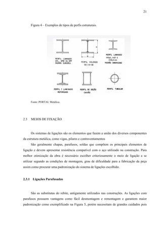 21
Figura 4 – Exemplos de tipos de perfis estruturais.
Fonte: PORTAL Metálica.
2.3 MEIOS DE FIXAÇÃO
Os sistemas de ligações são os elementos que fazem a união dos diversos componentes
da estrutura metálica, como vigas, pilares e contraventamentos
São geralmente chapas, parafusos, soldas que compõem os principais elementos de
ligação e devem apresentar resistência compatível com o aço utilizado na construção. Para
melhor otimização da obra é necessário escolher criteriosamente o meio de ligação a se
utilizar segundo as condições de montagem, grau de dificuldade para a fabricação da peça
assim como procurar uma padronização do sistema de ligações escolhido.
2.3.1 Ligações Parafusadas
São as substitutas do rebite, antigamente utilizados nas construções. As ligações com
parafusos possuem vantagens como fácil desmontagem e remontagem e garantem maior
padronização como exemplificado na Figura 5, porém necessitam de grandes cuidados pois
 