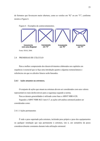 23
de formatos que favorecem maior abertura, como as versões em “K” ou em “Y”, conforme
mostra a Figura 6.
Figura 6 – Exemplos de contraventamentos.
Fonte: DIAS, 2004.
2.4 PREMISSAS DE CÁLCULO
Para a melhor compreensão dos desenvolvimentos elaborados nos capítulos em
sequência é essencial que se faça uma introdução quanto a algumas nomenclaturas e
referências em que os cálculos futuros serão baseados.
2.4.1 Ações atuantes na estrutura.
O conjunto de ações que atuam na estrutura devem ser considerados com seus valores
representativos mais desfavoráveis para a segurança segundo a norma.
Para as demais generalidades é utilizado como base a ABNT NBR 6120.
Segundo a ABNT NBR 8621 item 4.7, as ações sob análise estrutural podem ser
consideradas como:
2.4.1.1 Ações permanentes
É todo o peso suportado pela estrutura, incluindo peso próprio e peso dos equipamentos
ou qualquer instalação que seja permanente à estrutura, isto é, um somatório de pesos
consideravelmente constantes durante toda utilização estrutural.
 