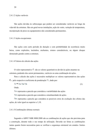 24
2.4.1.2 Ações variáveis
São ações devidas às sobrecargas que podem ser consideradas variáveis ao longo da
vida-útil da estrutura. São em geral novas instalações, ação do vento, variação de temperatura,
incorporação de pisos ou equipamentos não considerados permanentes.
2.4.1.3 Ações excepcionais
São ações com curto período de duração e com probabilidade de ocorrência muito
baixa, como explosões, incêndios, enchentes, sismos consideráveis, ou algum choque
demasiado grande contra a estrutura.
2.4.1.4 Valores de cálculo das ações
O valor representativo são os valores quantitativos devido às ações atuantes na
estrutura, podendo elas serem permanentes, variáveis ou uma combinação de ações.
Para o cálculo das ações é necessário multiplicar os valores representativos das ações
pelo respectivo coeficiente de ponderação , dado por:
(1)
Onde:
representa a parcela que considera a variabilidade das ações
representa a parcela que considera a simultaneidade de ações.
representa a parcela que considera os possíveis erros de avaliação dos efeitos das
ações, de valor igual ou superior a 1,10.
2.4.1.5 Combinações últimas normais
Segundo a ABNT NBR 8800:2008 são as combinações de ações que são previstas para
a construção, durante todo o seu tempo de utilização. Deverão ser feitas as combinações
tantas quanto forem necessárias para se verificar a segurança estrutural em estados- limites
últimos.
 