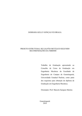 BÁRBARA KELLY GONÇALVES BRAGA
PROJETO ESTRUTURAL DE GALPÃO METÁLICO SEGUNDO
RECOMENDAÇÕES DA NBR8800
Trabalho de Graduação apresentado ao
Conselho de Curso de Graduação em
Engenharia Mecânica da Faculdade de
Engenharia do Campus de Guaratinguetá,
Universidade Estadual Paulista, como parte
dos requisitos para obtenção do diploma de
Graduação em Engenharia Mecânica.
Orientador: Prof. Marcelo Sampaio Martins
Guaratinguetá
2016
 
