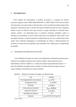 29
3 METODOLOGIA
Neste capítulo são apresentados os detalhes de projeto e a sequência de cálculos
estruturais segundo normas ABNT NBR 8800:2008 e a ABNT NBR 6123/88 além de dados
relevantes para a execução estudo. O qual prevalece o foco na análise dos dados gerados pelos
programas Visualventos, para os cálculos das forças resultantes da ação do vento e diagramas
obtidos a partir do software Ftool, para calcular as cargas solicitantes de momento fletor,
esforços cortante e de deformação para os elementos estruturais analisados, ambos os
softwares são encontrados no site do Etools criado pela Universidade de Passo Fundo e tem
por objetivo projetar e construir programas computacionais de uso livre e gratuito para serem
usados como elementos pedagógicos na aprendizagem de análise e dimensionamento de
estruturas ou outras áreas da engenharia, cujas atribuições são voltadas para a exemplificação
do trabalho.
3.1 DESCRIÇÃO DO PROJETO DO GALPÃO
Como definições do projeto em estudo, são estabelecidas as dimensões propostas para a
estrutura de um galpão de pequeno porte e pórtico simples, cujas características são
determinadas conforme o Quadro 6, e o esboço da estrutura representada pela Figura 7. A
partir das definições mostradas, pode-se calcular os esforços devido às cargas de vento e
cargas acidentais e permanentes na estrutura adotada.
Quadro 6 – Requisitos de projeto do galpão a ser dimensionado
Vão Simples.
Vão longitudinal de entre pórticos
Comprimento total
Pé direito
Altura máxima do pórtico
Largura de vão livre
Inclinação da cobertura 10º
Material Aço ASTM A752 Grau 50
Fonte: O autor.
 