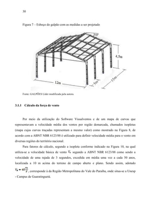 30
Figura 7 – Esboço do galpão com as medidas a ser projetado
Fonte: GALPÕES Líder modificada pela autora.
3.1.1 Cálculo da força de vento
Por meio da utilização do Software Visualventos e de um mapa de curvas que
representavam a velocidade média dos ventos por região demarcada, chamados isopletas
(mapa cujas curvas traçadas representam a mesmo valor) como mostrado na Figura 8, de
acordo com a ABNT NBR 6123/88 é utilizado para definir velocidade média para o vento em
diversas regiões do território nacional.
Para fatores de cálculo, segundo a isopleta conforme indicado na Figura 10, na qual
utiliza-se a velocidade básica de vento segundo a ABNT NBR 6123/88 como sendo a
velocidade de uma rajada de 3 segundos, excedida em média uma vez a cada 50 anos,
localizada a 10 m acima do terreno de campo aberto e plano. Sendo assim, adotado
, corresponde à da Região Metropolitana do Vale do Paraíba, onde situa-se a Unesp
- Campus de Guaratinguetá.
 